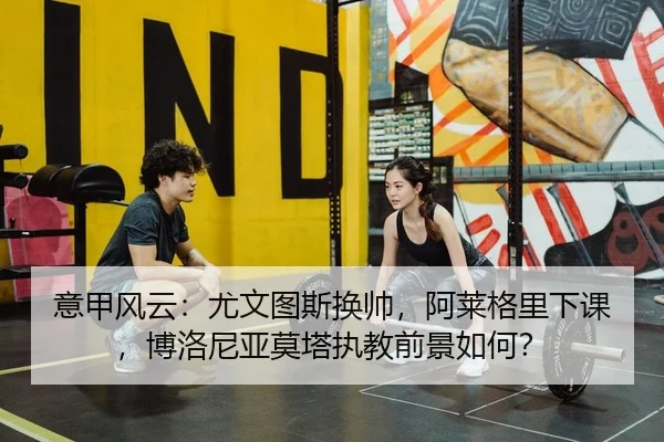 意甲风云：尤文图斯换帅，阿莱格里下课，博洛尼亚莫塔执教前景如何？